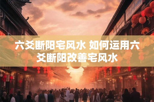 六爻断阳宅风水 如何运用六爻断阳改善宅风水 六爻断阳宅风水 如何运用六爻断阳改善宅风水