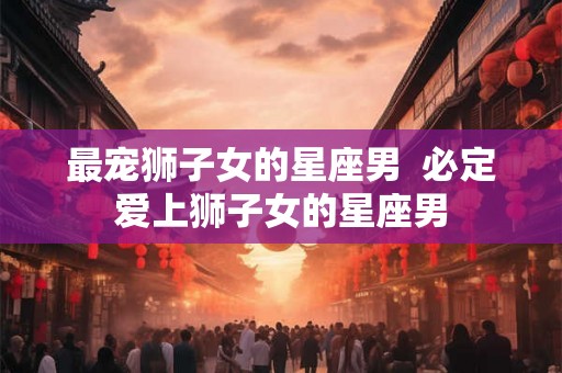 最宠狮子女的星座男  必定爱上狮子女的星座男