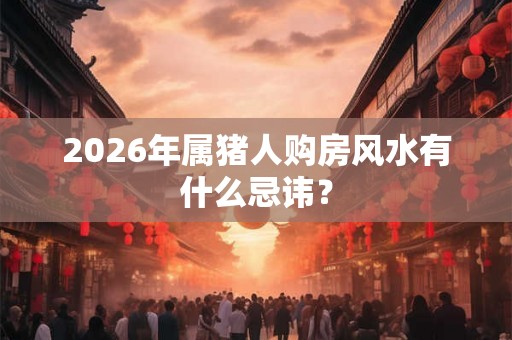 2026年属猪人购房风水有什么忌讳？