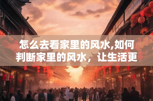 怎么去看家里的风水,如何判断家里的风水,让生活更美好 怎么去看家里的风水,如何判断家里的风水,让生活更美好