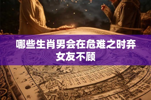 哪些生肖男会在危难之时弃女友不顾