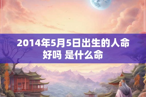 2014年5月5日出生的人命好吗 是什么命 2014年5月5日出生的人命好吗 是什么命