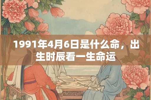 1991年4月6日是什么命,出生时辰看一生命运 1991年4月6日是什么命,出生时辰看一生命运