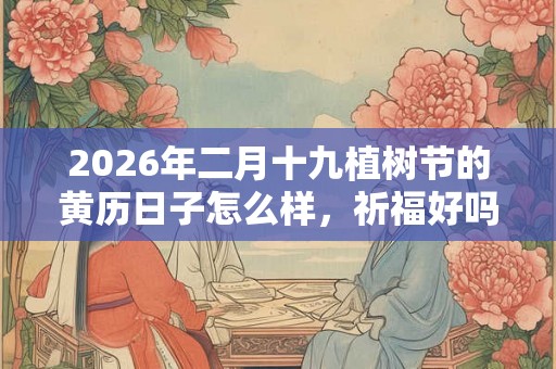 2026年二月十九植树节的黄历日子怎么样，祈福好吗？