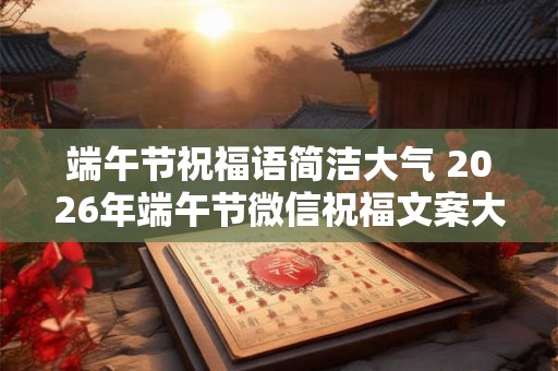 端午节祝福语简洁大气 2026年端午节微信祝福文案大全