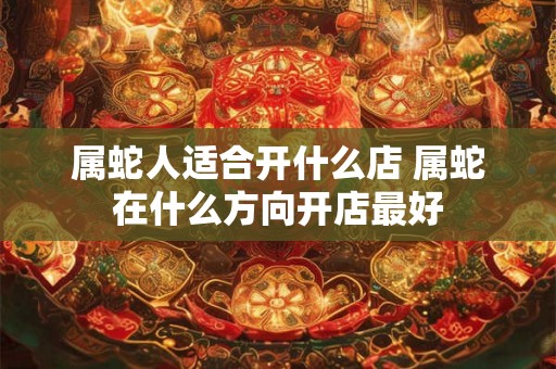 属蛇人适合开什么店 属蛇在什么方向开店最好 属蛇人适合开什么店 属蛇在什么方向开店最好