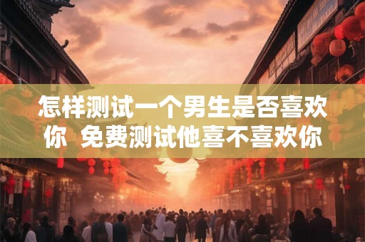 怎样测试一个男生是否喜欢你  免费测试他喜不喜欢你