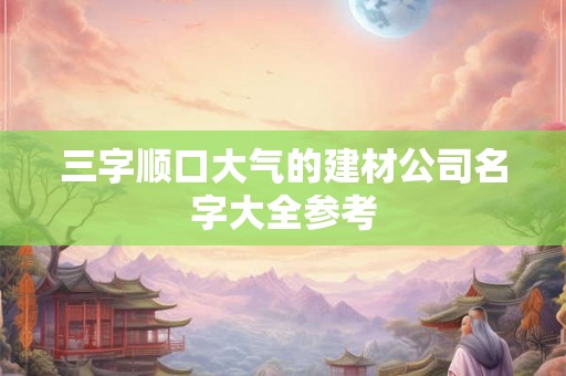 三字顺口大气的建材公司名字大全参考