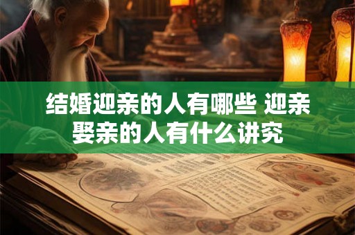 结婚迎亲的人有哪些 迎亲娶亲的人有什么讲究