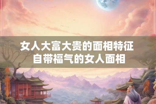 女人大富大贵的面相特征 自带福气的女人面相 女人大富大贵的面相特征 自带福气的女人面相