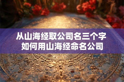 从山海经取公司名三个字 如何用山海经命名公司 从山海经取公司名三个字 如何用山海经命名公司