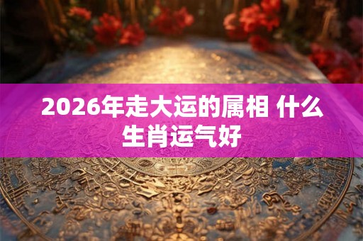 2026年走大运的属相 什么生肖运气好