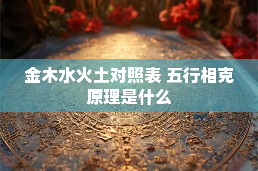 金木水火土对照表 五行相克原理是什么 金木水火土对照表 五行相克原理是什么