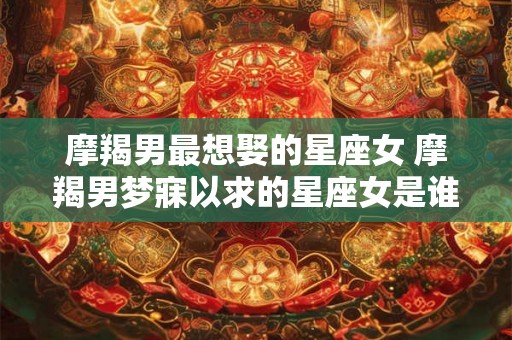 摩羯男最想娶的星座女 摩羯男梦寐以求的星座女是谁