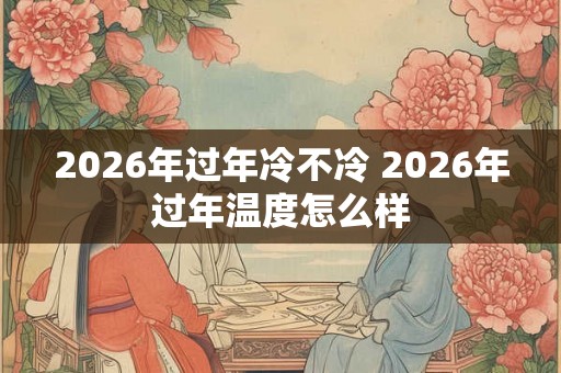 2026年过年冷不冷 2026年过年温度怎么样