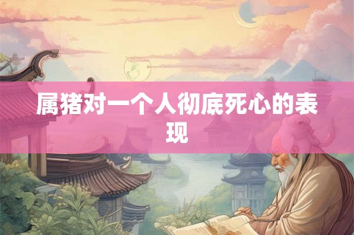 属猪对一个人彻底死心的表现