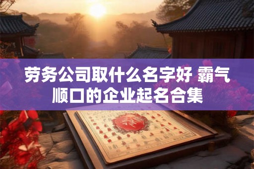 劳务公司取什么名字好 霸气顺口的企业起名合集 劳务公司取什么名字好 霸气顺口的企业起名合集