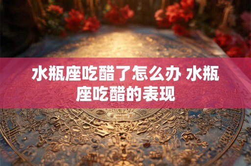 水瓶座吃醋了怎么办 水瓶座吃醋的表现