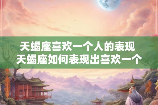 天蝎座喜欢一个人的表现 天蝎座如何表现出喜欢一个人