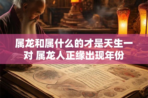 属龙和属什么的才是天生一对 属龙人正缘出现年份 属龙和属什么的才是天生一对 属龙人正缘出现年份