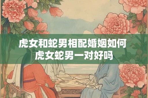 虎女和蛇男相配婚姻如何 虎女蛇男一对好吗