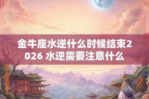 金牛座水逆什么时候结束2026 水逆需要注意什么 金牛座水逆什么时候结束2026 水逆需要注意什么