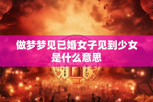 做梦梦见已婚女子见到少女是什么意思