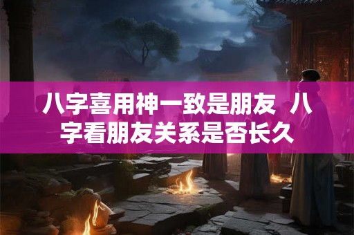八字喜用神一致是朋友  八字看朋友关系是否长久