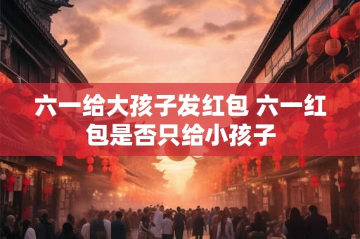 六一给大孩子发红包 六一红包是否只给小孩子 六一给大孩子发红包 六一红包是否只给小孩子