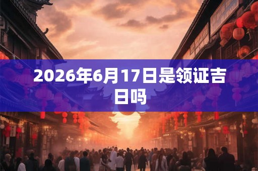 2026年6月17日是领证吉日吗