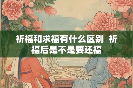 祈福和求福有什么区别  祈福后是不是要还福