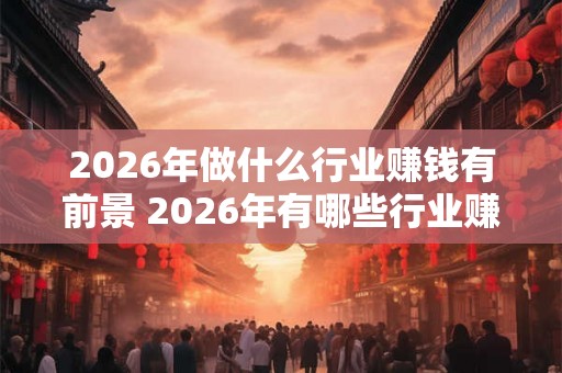 2026年做什么行业赚钱有前景 2026年有哪些行业赚钱