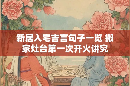 新居入宅吉言句子一览 搬家灶台第一次开火讲究