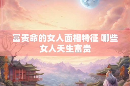 富贵命的女人面相特征 哪些女人天生富贵