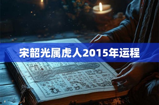 宋韶光属虎人2015年运程 宋韶光属虎人2015年运程
