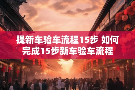 提新车验车流程15步 如何完成15步新车验车流程