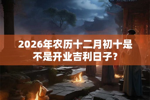 2026年农历十二月初十是不是开业吉利日子？