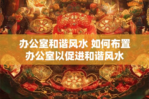 办公室和谐风水 如何布置办公室以促进和谐风水
