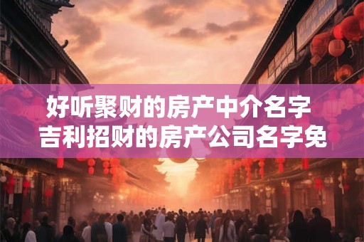 好听聚财的房产中介名字 吉利招财的房产公司名字免费