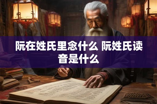 阮在姓氏里念什么 阮姓氏读音是什么