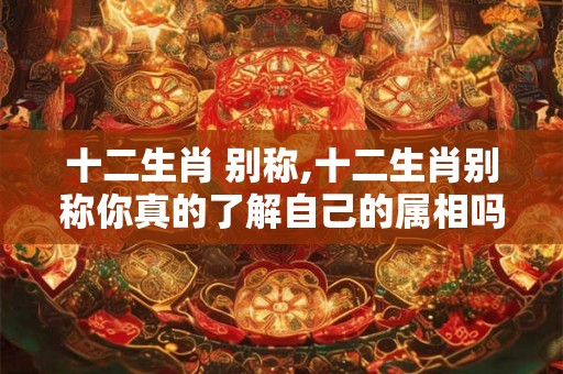 十二生肖 别称,十二生肖别称你真的了解自己的属相吗? 十二生肖 别称,十二生肖别称你真的了解自己的属相吗?