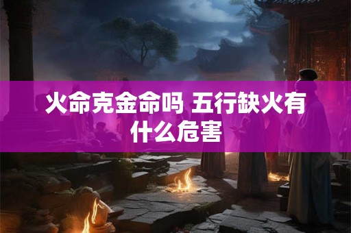 火命克金命吗 五行缺火有什么危害 火命克金命吗 五行缺火有什么危害