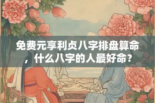 免费元享利贞八字排盘算命，什么八字的人最好命？