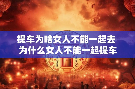 提车为啥女人不能一起去 为什么女人不能一起提车