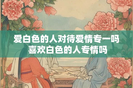 爱白色的人对待爱情专一吗 喜欢白色的人专情吗