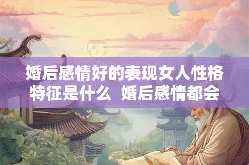 婚后感情好的表现女人性格特征是什么  婚后感情都会变淡吗