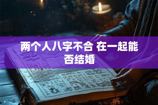 两个人八字不合 在一起能否结婚 两个人八字不合 在一起能否结婚
