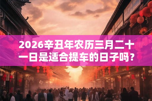 2026辛丑年农历三月二十一日是适合提车的日子吗？