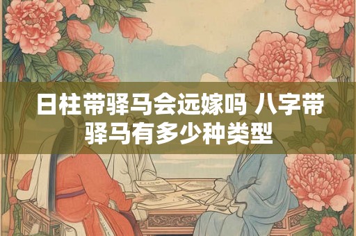日柱带驿马会远嫁吗 八字带驿马有多少种类型 日柱带驿马会远嫁吗 八字带驿马有多少种类型