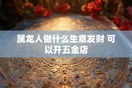 属龙人做什么生意发财 可以开五金店 属龙人做什么生意发财 可以开五金店